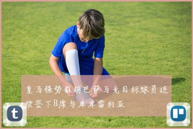 皇马强势截胡巴萨马竞目标球员连续签下B席与库库雷利亚