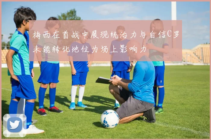 梅西在首战中展现统治力与自信C罗未能转化地位为场上影响力