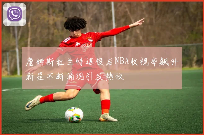 詹姆斯杜兰特退役后NBA收视率飙升新星不断涌现引发热议