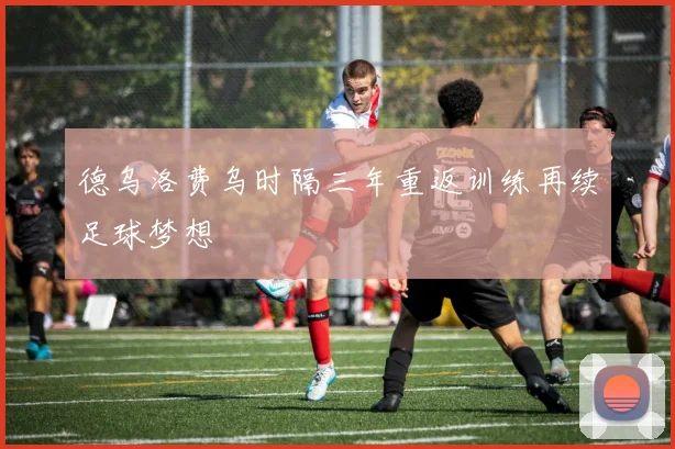 德乌洛费乌时隔三年重返训练再续足球梦想