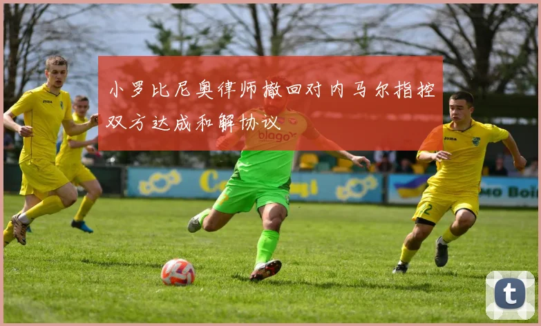 小罗比尼奥律师撤回对内马尔指控双方达成和解协议