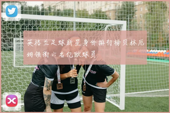 英格兰足球新星身价排行榜贝林厄姆领衔六名亿欧球员