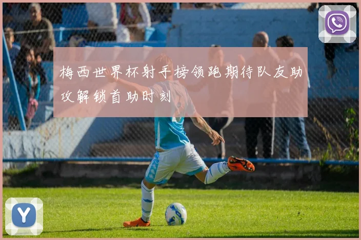 梅西世界杯射手榜领跑期待队友助攻解锁首助时刻