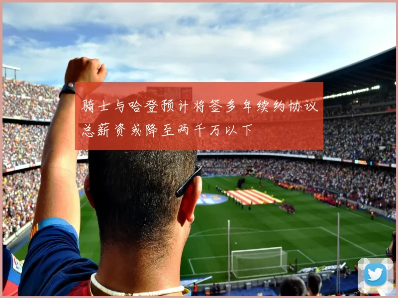 骑士与哈登预计将签多年续约协议总薪资或降至两千万以下