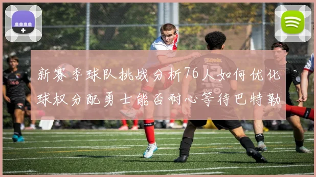 新赛季球队挑战分析76人如何优化球权分配勇士能否耐心等待巴特勒复出