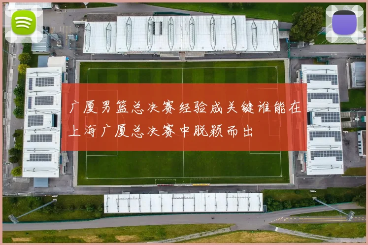 广厦男篮总决赛经验成关键谁能在上海广厦总决赛中脱颖而出