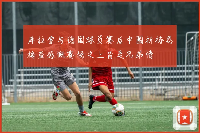 库拉索与德国球员赛后中圈祈祷恩梅查感慨赛场之上皆是兄弟情