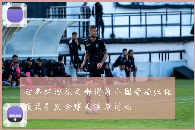 世界杯巡礼之佛得角小国奇迹归化模式引发全球关注与讨论