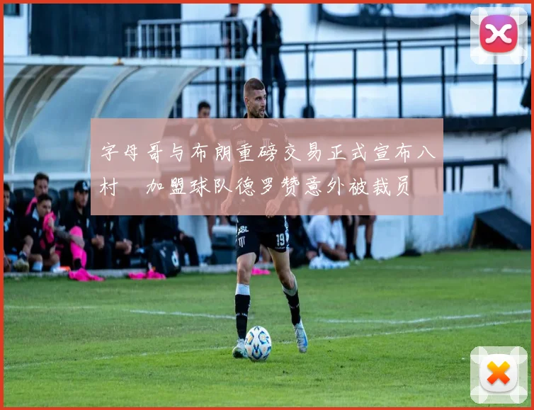 字母哥与布朗重磅交易正式宣布八村塁加盟球队德罗赞意外被裁员