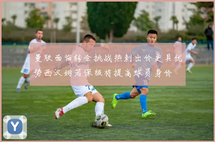 曼联面临转会挑战热刺出价更具优势西汉姆若保级将提高球员身价