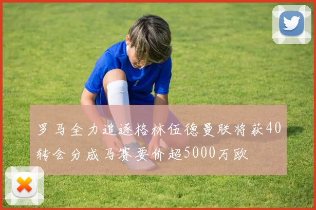 罗马全力追逐格林伍德曼联将获40转会分成马赛要价超5000万欧