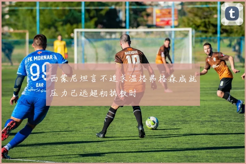 西蒙尼坦言不追求温格弗格森成就压力已远超初执教时