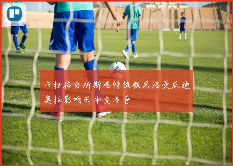 卡拉格分析斯洛特执教风格受瓜迪奥拉影响而非克洛普