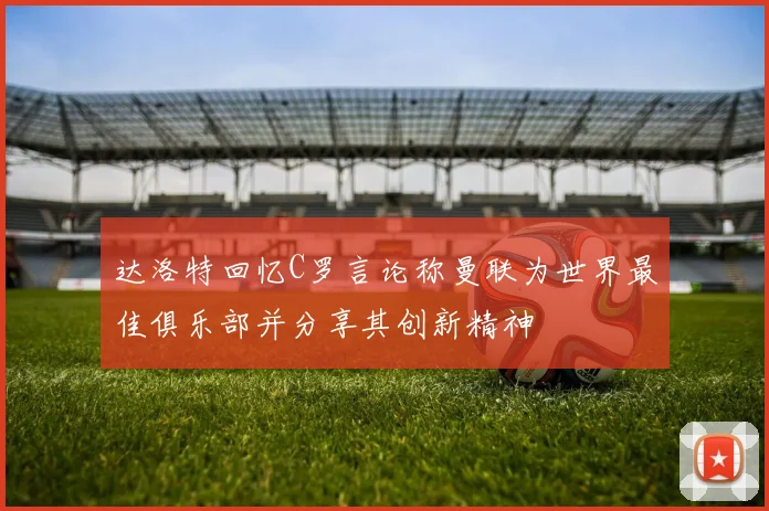 达洛特回忆C罗言论称曼联为世界最佳俱乐部并分享其创新精神