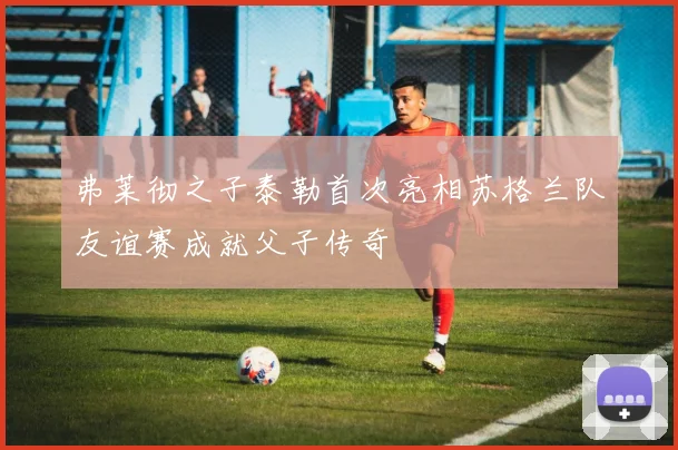 弗莱彻之子泰勒首次亮相苏格兰队友谊赛成就父子传奇
