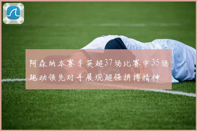 阿森纳本赛季英超37场比赛中35场跑动领先对手展现超强拼搏精神