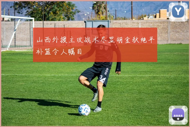 山西外援主攻战术尽显胡金秋绝平补篮令人瞩目
