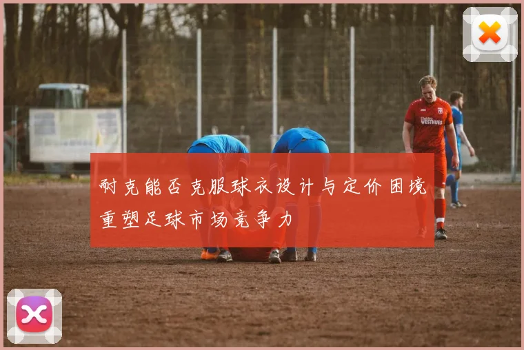 耐克能否克服球衣设计与定价困境重塑足球市场竞争力