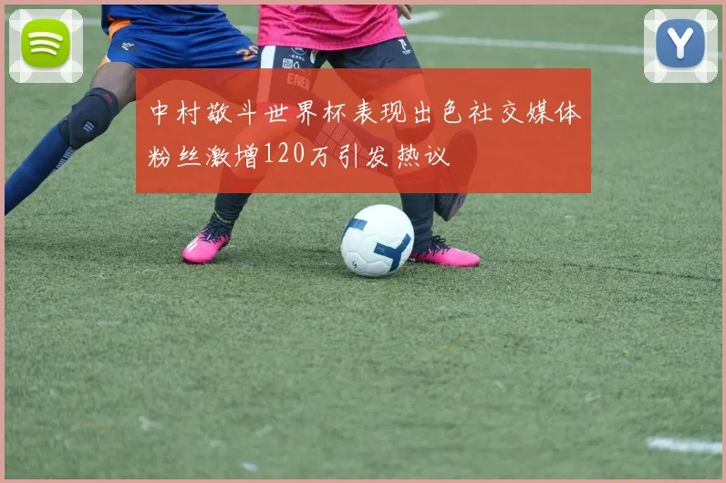 中村敬斗世界杯表现出色社交媒体粉丝激增120万引发热议