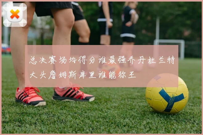 总决赛场均得分谁最强乔丹杜兰特大头詹姆斯库里谁能称王