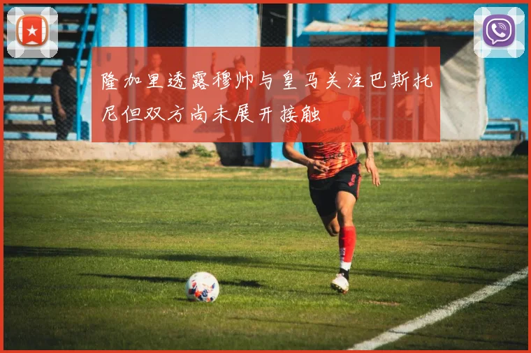 隆加里透露穆帅与皇马关注巴斯托尼但双方尚未展开接触